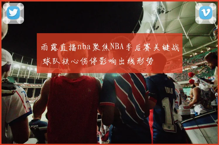 雨露直播nba聚焦NBA季后赛关键战 球队核心伤停影响出线形势