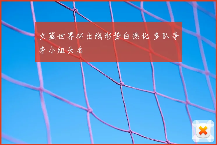 女篮世界杯出线形势白热化 多队争夺小组头名