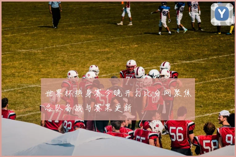 世界杯热身赛今晚开打比分网聚焦各队备战与赛果更新