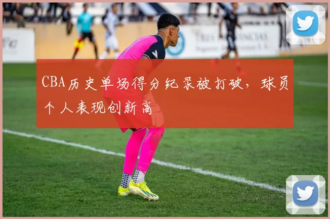 CBA历史单场得分纪录被打破,球员个人表现创新高