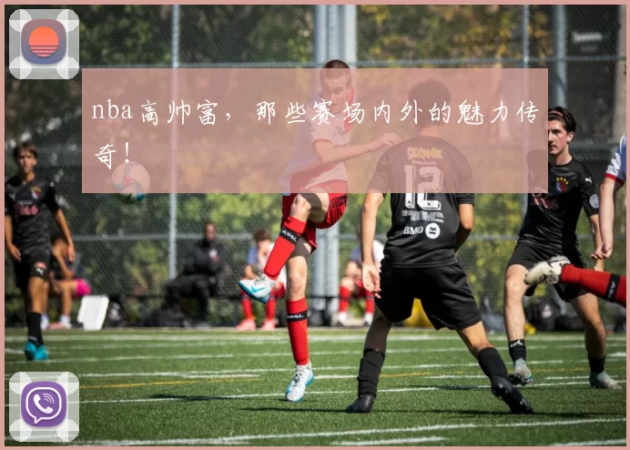 nba高帅富，那些赛场内外的魅力传奇！