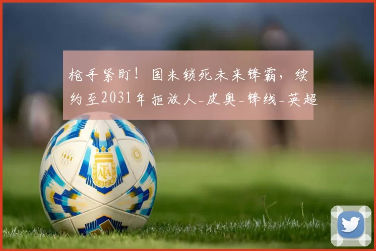 枪手紧盯！国米锁死未来锋霸，续约至2031年拒放人_皮奥_锋线_英超