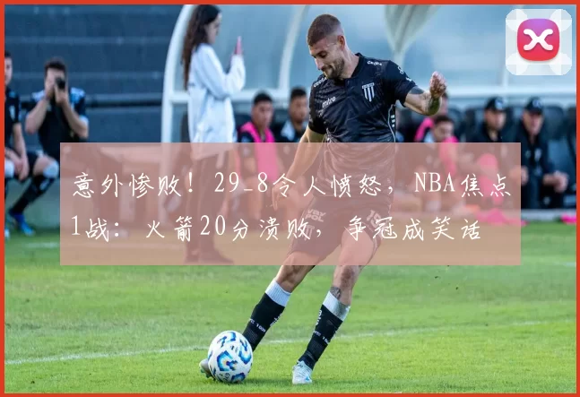 意外惨败！29_8令人愤怒，NBA焦点1战：火箭20分溃败，争冠成笑话