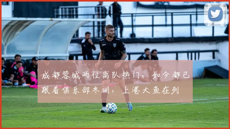 成都蓉城两位离队热门，如今都已跟着俱乐部冬训，上港大鱼在列