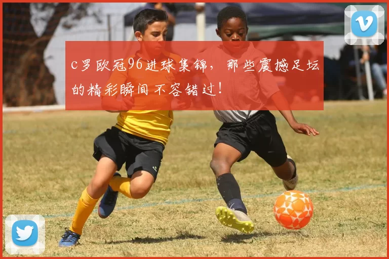 c罗欧冠96进球集锦，那些震撼足坛的精彩瞬间不容错过！