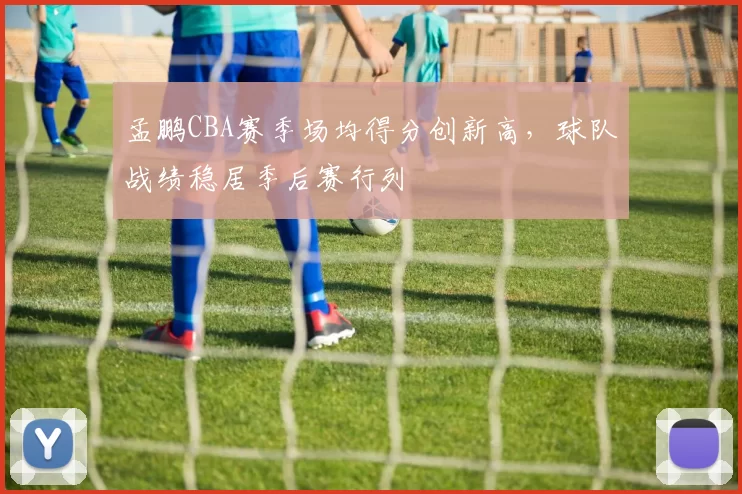 孟鹏CBA赛季场均得分创新高，球队战绩稳居季后赛行列