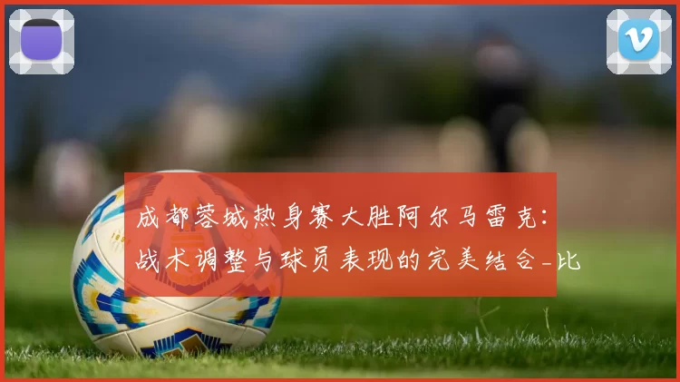 成都蓉城热身赛大胜阿尔马雷克:战术调整与球员表现的完美结合_比赛_1_亚冠