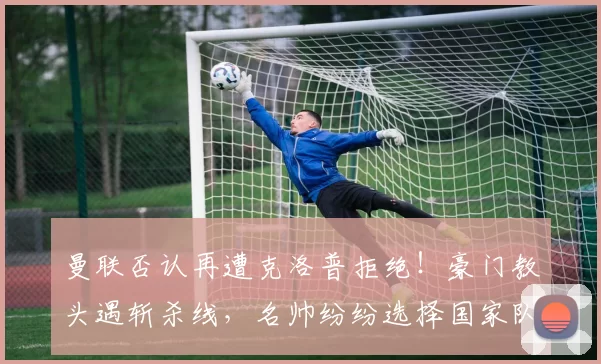 曼联否认再遭克洛普拒绝！豪门教头遇斩杀线，名帅纷纷选择国家队