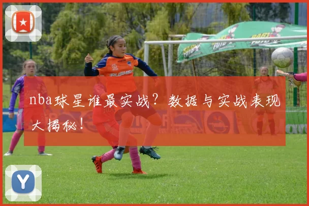 nba球星谁最实战？数据与实战表现大揭秘！