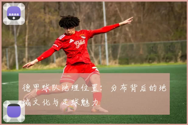 德甲球队地理位置：分布背后的地域文化与足球魅力