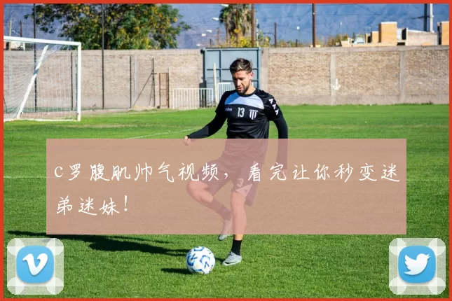 c罗腹肌帅气视频，看完让你秒变迷弟迷妹！