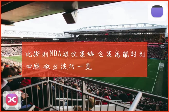 比斯利NBA进攻集锦 合集高能时刻回顾 砍分技巧一览