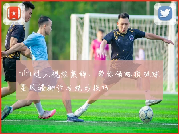 nba过人视频集锦,带你领略顶级球星风骚脚步与绝妙技巧