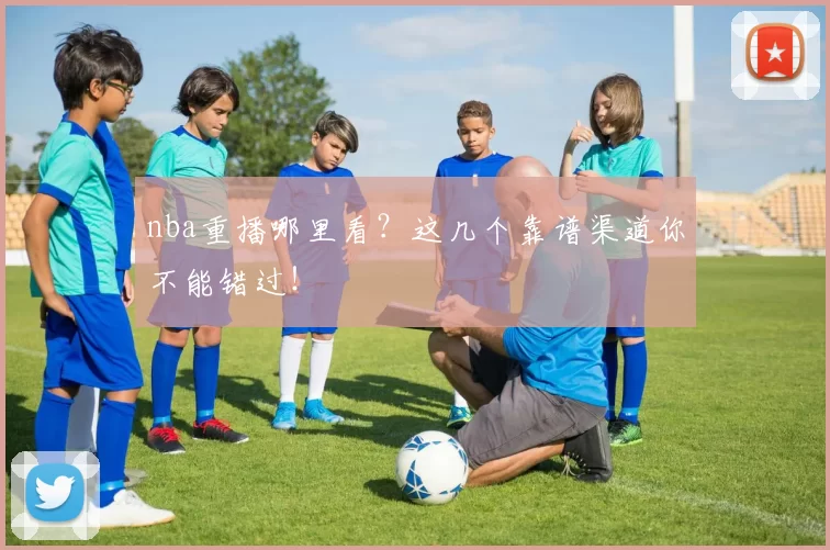 nba重播哪里看？这几个靠谱渠道你不能错过！