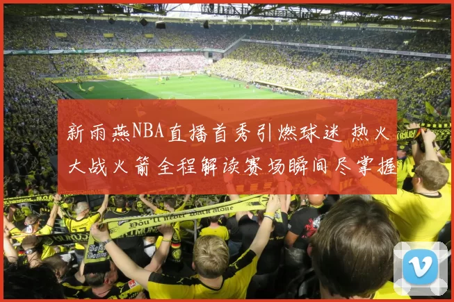 新雨燕NBA直播首秀引燃球迷 热火大战火箭全程解读赛场瞬间尽掌握