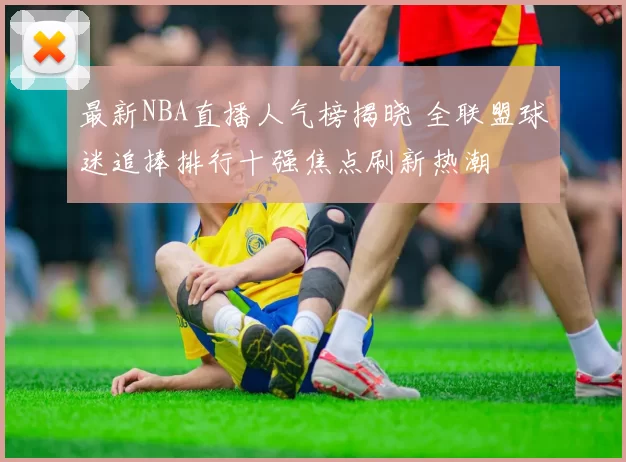 最新NBA直播人气榜揭晓 全联盟球迷追捧排行十强焦点刷新热潮