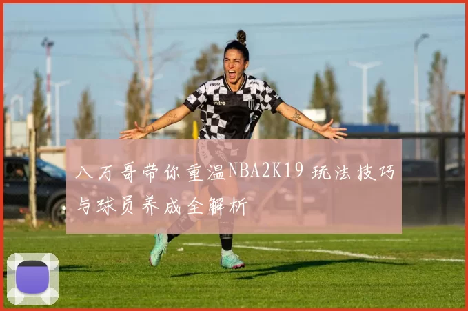 八万哥带你重温NBA2K19 玩法技巧与球员养成全解析