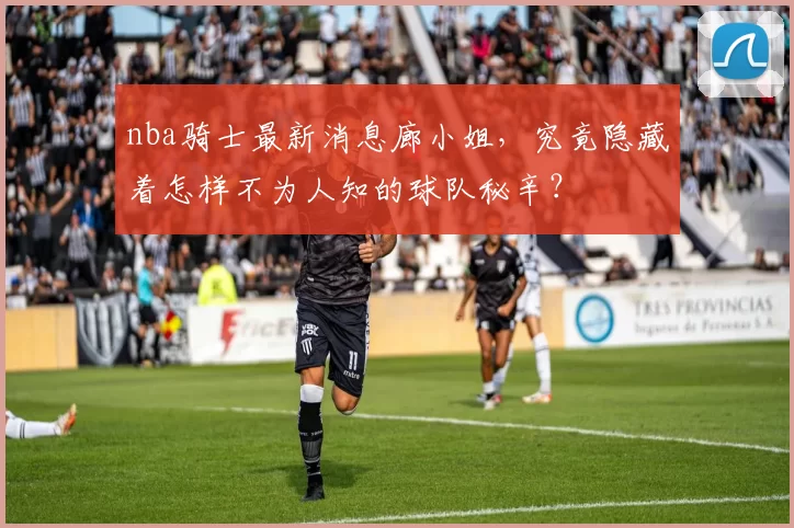 nba骑士最新消息廊小姐，究竟隐藏着怎样不为人知的球队秘辛？