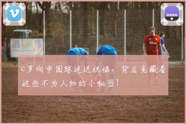 c罗向中国球迷送祝福，背后竟藏着这些不为人知的小秘密！
