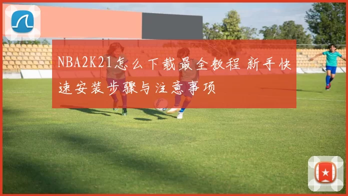 NBA2K21怎么下载最全教程 新手快速安装步骤与注意事项