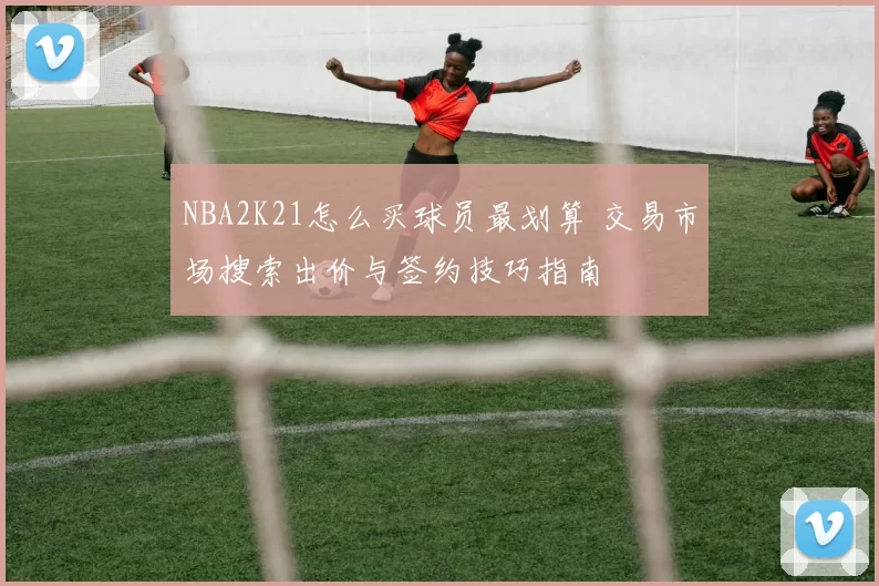 NBA2K21怎么买球员最划算 交易市场搜索出价与签约技巧指南