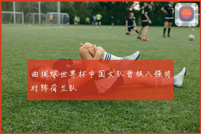 曲棍球世界杯中国女队晋级八强将对阵荷兰队