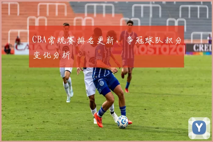 CBA常规赛排名更新，争冠球队积分变化分析