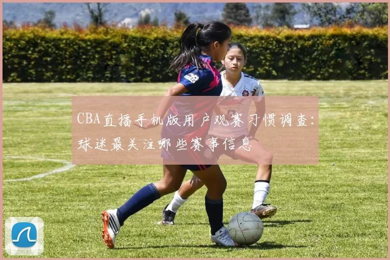 CBA直播手机版用户观赛习惯调查：球迷最关注哪些赛事信息